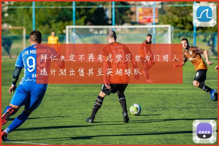 拜仁决定不再考虑努贝尔为门将人选计划出售其至英超球队