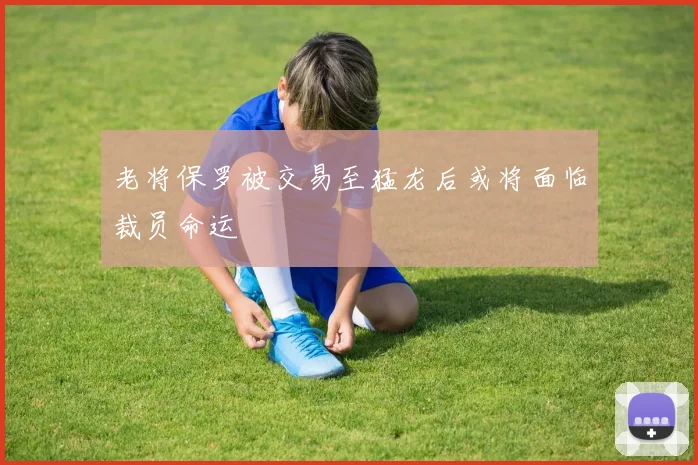 老将保罗被交易至猛龙后或将面临裁员命运