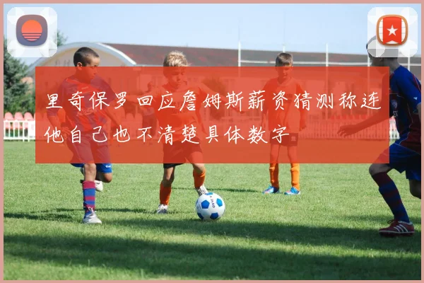里奇保罗回应詹姆斯薪资猜测称连他自己也不清楚具体数字