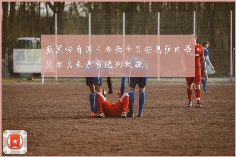 蓝黑传奇贝卡洛西今日安息萨内蒂贝尔戈米亲自送别致敬