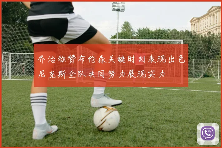 乔治称赞布伦森关键时刻表现出色尼克斯全队共同努力展现实力