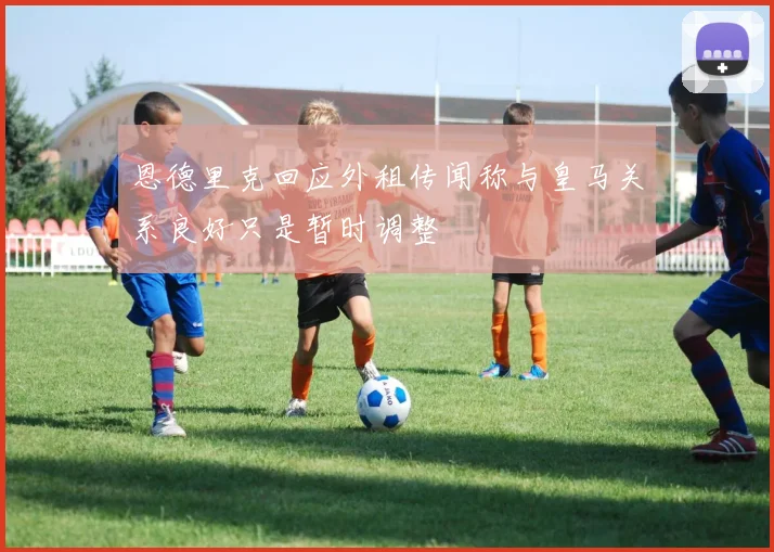 恩德里克回应外租传闻称与皇马关系良好只是暂时调整