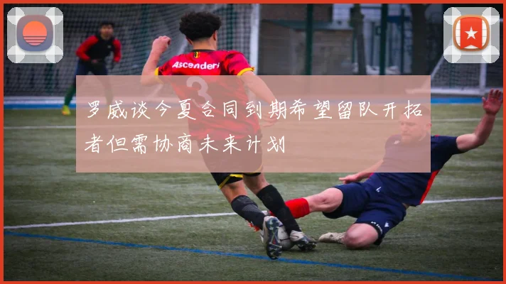 罗威谈今夏合同到期希望留队开拓者但需协商未来计划