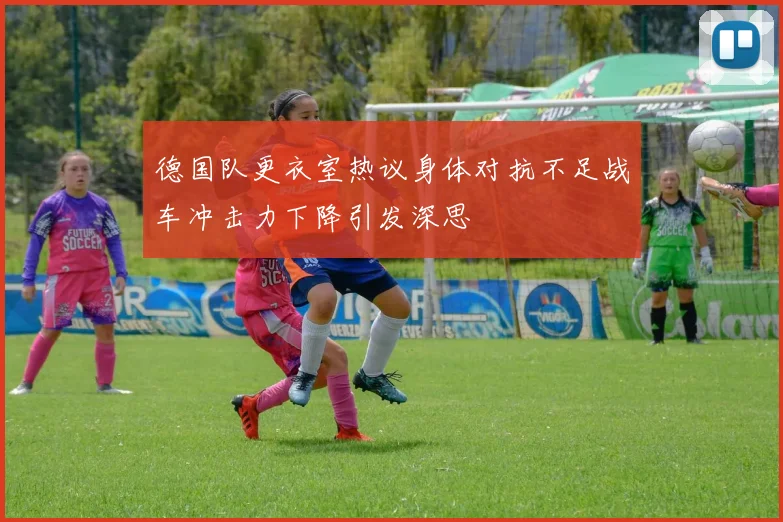 德国队更衣室热议身体对抗不足战车冲击力下降引发深思