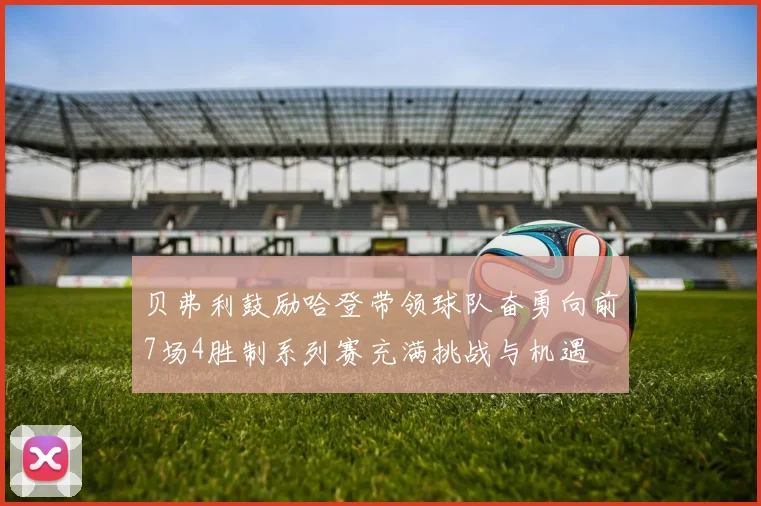 贝弗利鼓励哈登带领球队奋勇向前7场4胜制系列赛充满挑战与机遇