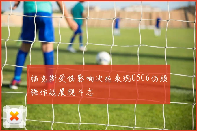 福克斯受伤影响次轮表现G5G6仍顽强作战展现斗志