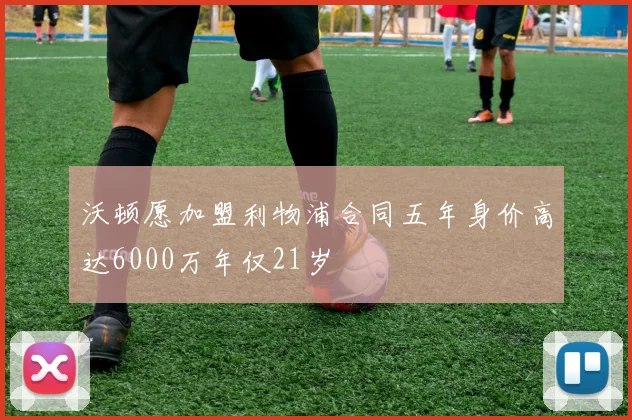 沃顿愿加盟利物浦合同五年身价高达6000万年仅21岁