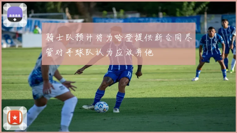 骑士队预计将为哈登提供新合同尽管对手球队认为应放弃他