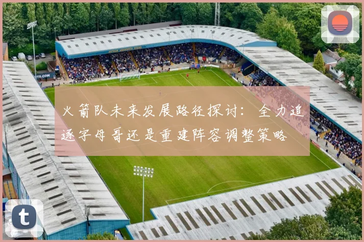 火箭队未来发展路径探讨：全力追逐字母哥还是重建阵容调整策略